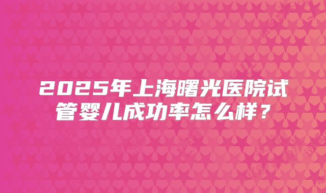 2025年上海曙光医院试管婴儿成功率怎么样？