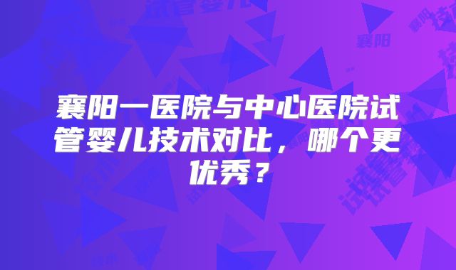 襄阳一医院与中心医院试管婴儿技术对比，哪个更优秀？