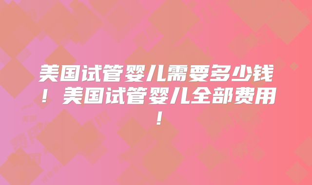 美国试管婴儿需要多少钱!美国试管婴儿全部费用!