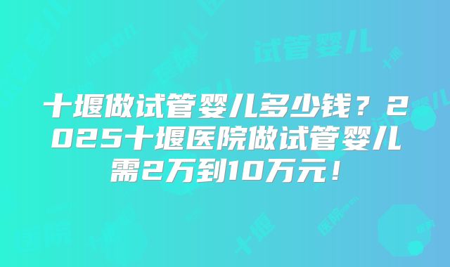 十堰做试管婴儿多少钱?2025十堰医院做试管婴儿需2万到10万元!