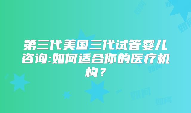 第三代美国三代试管婴儿咨询:如何适合你的医疗机构?