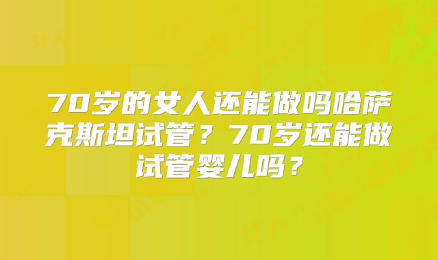70岁的女人还能做吗哈萨克斯坦试管?70岁还能做试管婴儿吗?