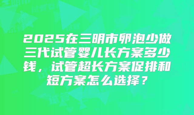 2025在三明市卵泡少做三代试管婴儿长方案多少钱，试管超长方案促排和短方案怎么选择？