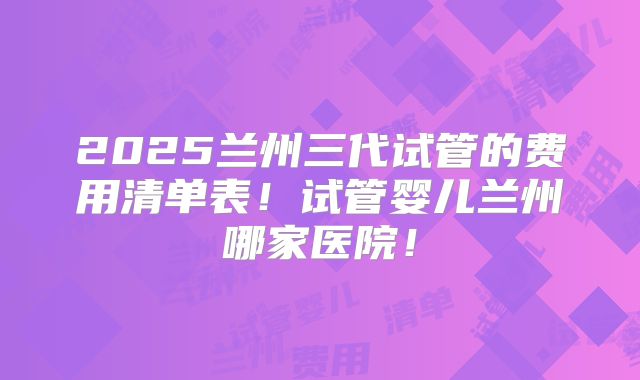 2025兰州三代试管的费用清单表!试管婴儿兰州哪家医院!