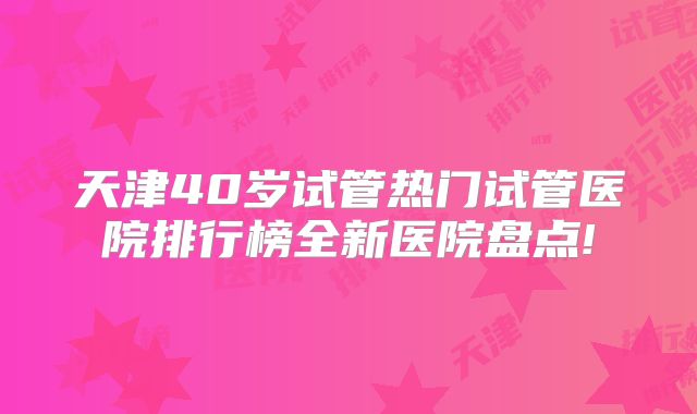 天津40岁试管热门试管医院排行榜全新医院盘点!