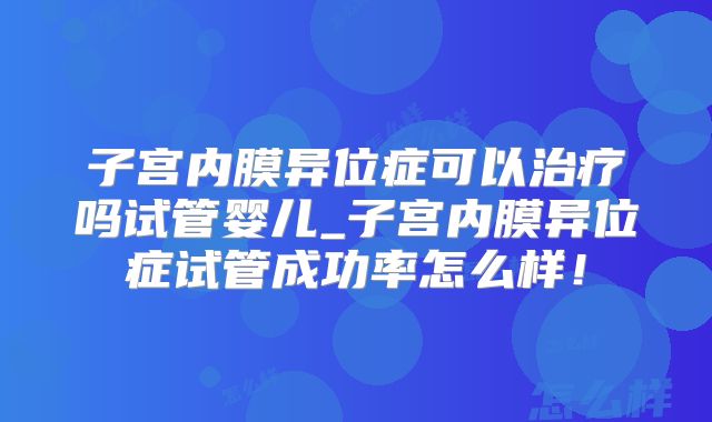 子宫内膜异位症可以治疗吗试管婴儿_子宫内膜异位症试管成功率怎么样！
