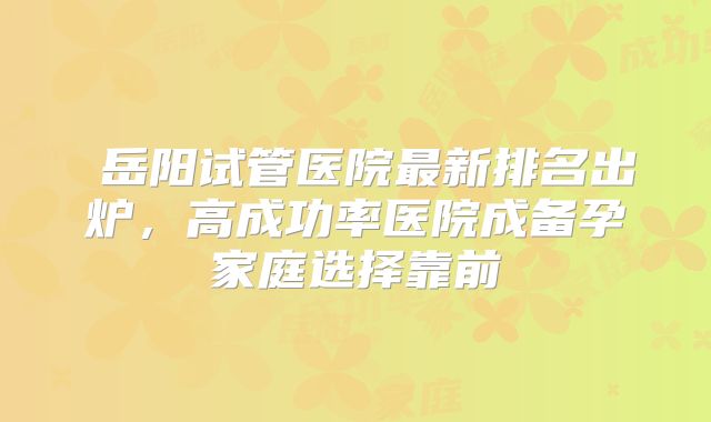 ‌岳阳试管医院最新排名出炉，高成功率医院成备孕家庭选择靠前