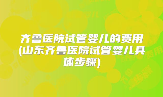 齐鲁医院试管婴儿的费用(山东齐鲁医院试管婴儿具体步骤)
