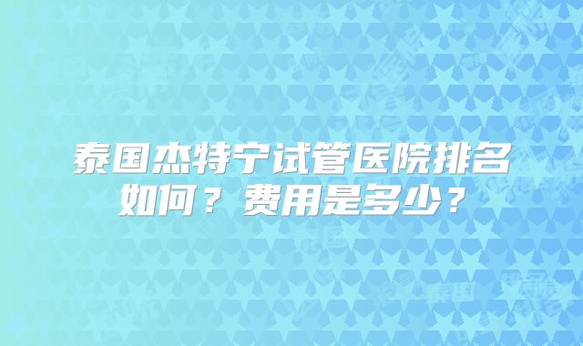 泰国杰特宁试管医院排名如何？费用是多少？