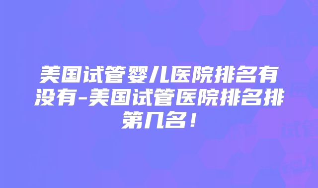 美国试管婴儿医院排名有没有-美国试管医院排名排第几名！