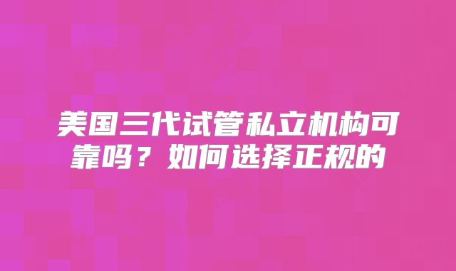 美国三代试管私立机构可靠吗？如何选择正规的