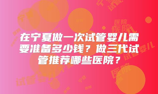 在宁夏做一次试管婴儿需要准备多少钱？做三代试管推荐哪些医院？