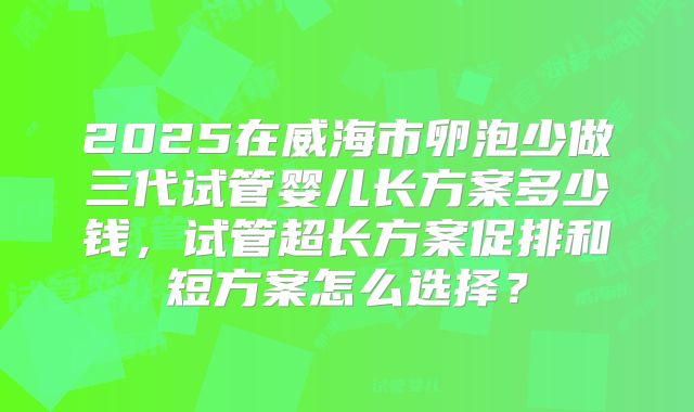 2025在威海市卵泡少做三代试管婴儿长方案多少钱，试管超长方案促排和短方案怎么选择？