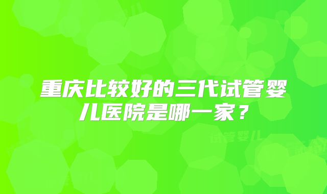 重庆比较好的三代试管婴儿医院是哪一家？