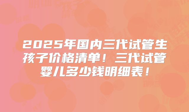 2025年国内三代试管生孩子价格清单！三代试管婴儿多少钱明细表！