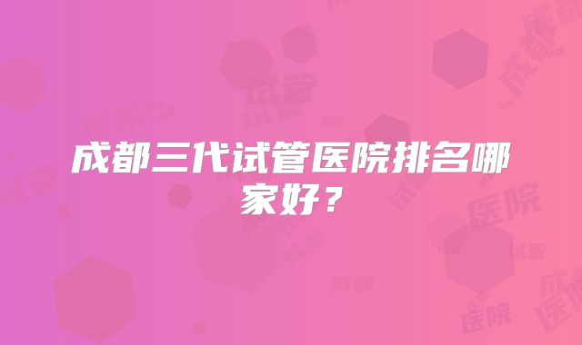成都三代试管医院排名哪家好？