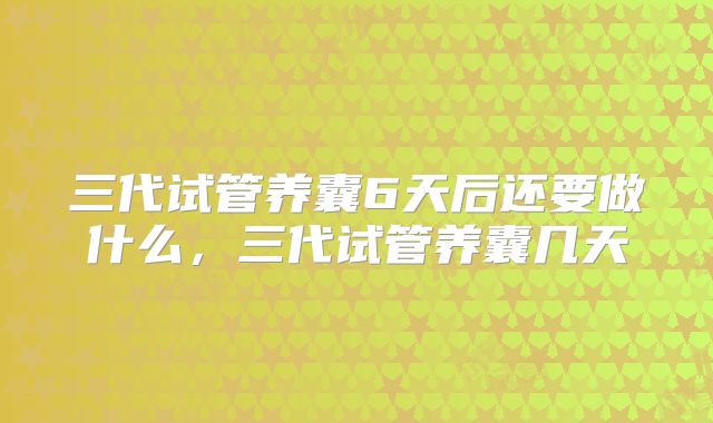三代试管养囊6天后还要做什么,三代试管养囊几天