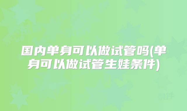 国内单身可以做试管吗(单身可以做试管生娃条件)