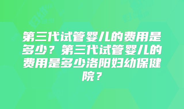 第三代试管婴儿的费用是多少？第三代试管婴儿的费用是多少洛阳妇幼保健院？
