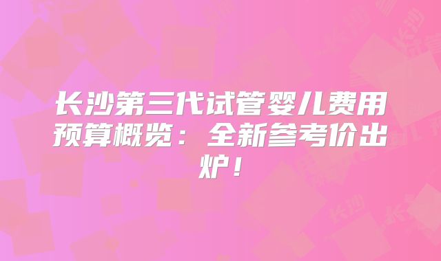 长沙第三代试管婴儿费用预算概览：全新参考价出炉！