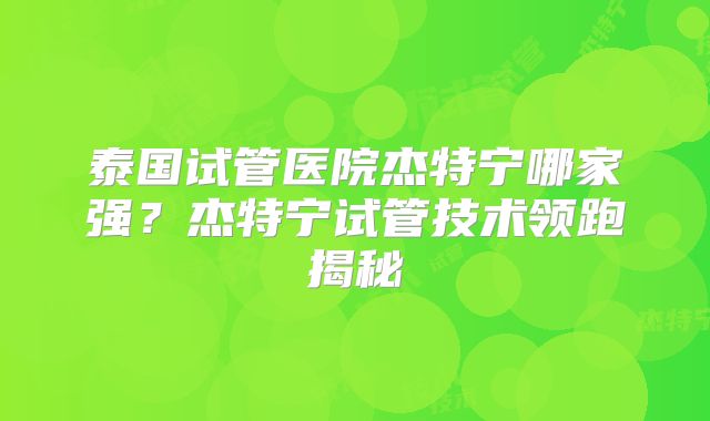 泰国试管医院杰特宁哪家强？杰特宁试管技术领跑揭秘