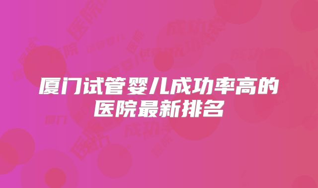 厦门试管婴儿成功率高的医院最新排名