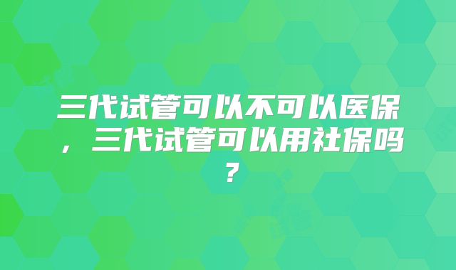 三代试管可以不可以医保，三代试管可以用社保吗？