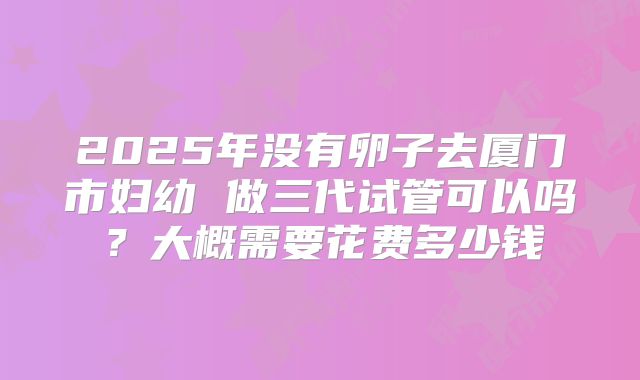 2025年没有卵子去厦门市妇幼 做三代试管可以吗？大概需要花费多少钱