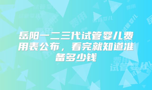 岳阳一二三代试管婴儿费用表公布，看完就知道准备多少钱