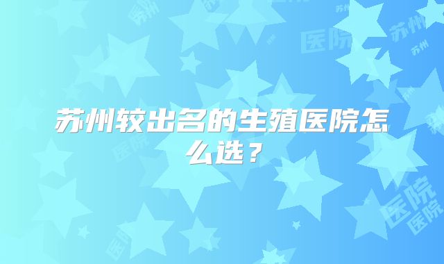 苏州较出名的生殖医院怎么选？
