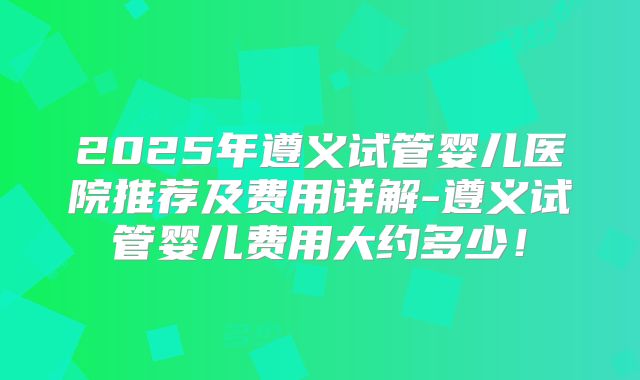 2025年遵义试管婴儿医院推荐及费用详解-遵义试管婴儿费用大约多少！