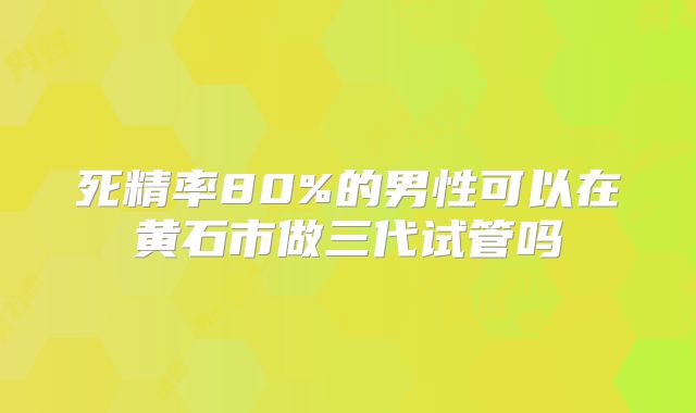 死精率80%的男性可以在黄石市做三代试管吗