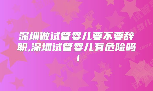 深圳做试管婴儿要不要辞职,深圳试管婴儿有危险吗!