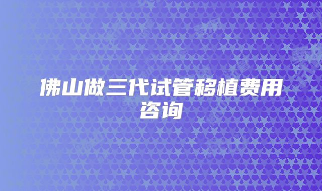 佛山做三代试管移植费用咨询