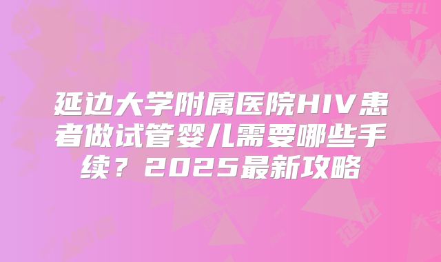 延边大学附属医院HIV患者做试管婴儿需要哪些手续？2025最新攻略