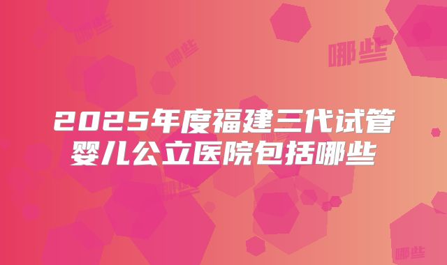2025年度福建三代试管婴儿公立医院包括哪些