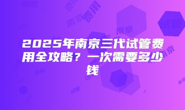 2025年南京三代试管费用全攻略?一次需要多少钱