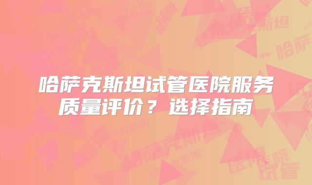哈萨克斯坦试管医院服务质量评价?选择指南