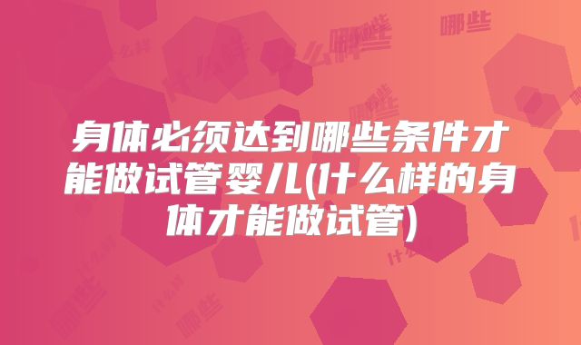 身体必须达到哪些条件才能做试管婴儿(什么样的身体才能做试管)