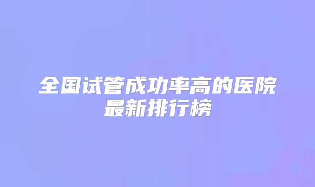 全国试管成功率高的医院最新排行榜