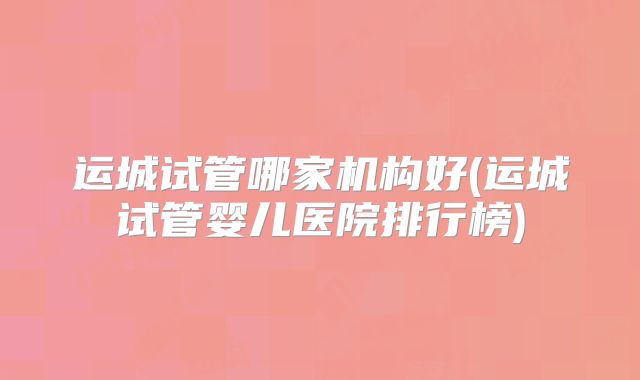 运城试管哪家机构好(运城试管婴儿医院排行榜)