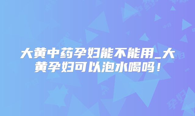 大黄中药孕妇能不能用_大黄孕妇可以泡水喝吗！