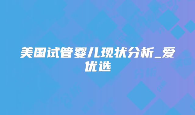 美国试管婴儿现状分析_爱优选