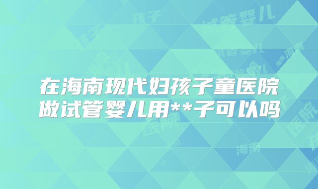 在海南现代妇孩子童医院做试管婴儿用**子可以吗