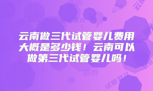 云南做三代试管婴儿费用大概是多少钱！云南可以做第三代试管婴儿吗！