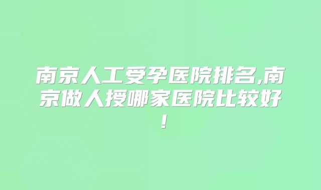 南京人工受孕医院排名,南京做人授哪家医院比较好!