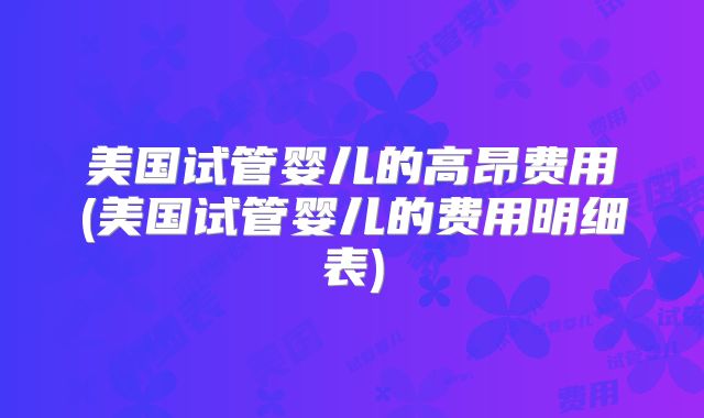 美国试管婴儿的高昂费用(美国试管婴儿的费用明细表)
