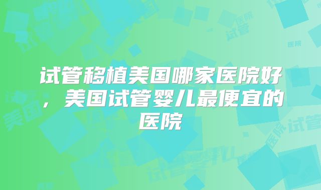 试管移植美国哪家医院好，美国试管婴儿最便宜的医院