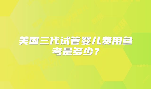 美国三代试管婴儿费用参考是多少？