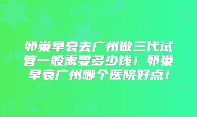 卵巢早衰去广州做三代试管一般需要多少钱！卵巢早衰广州哪个医院好点！